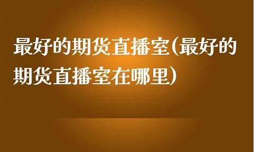 最好的期货直播室是哪个国家(国际期货直播室哪个好)_https://www.cangshenghg.com_创业板_第1张