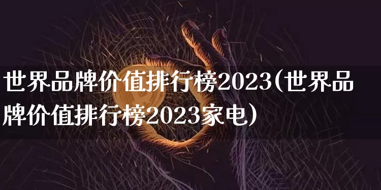 世界品牌价值排行榜2023(世界品牌价值排行榜2023家电)_https://www.cangshenghg.com_北交所_第1张