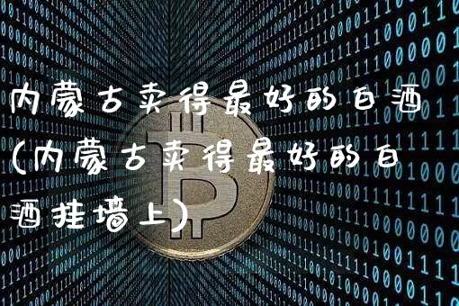 内蒙古卖得最好的白酒(内蒙古卖得最好的白酒挂墙上)_https://www.cangshenghg.com_财经新闻_第1张