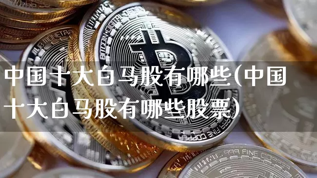 中国十大白马股有哪些(中国十大白马股有哪些股票)_https://www.cangshenghg.com_北交所_第1张