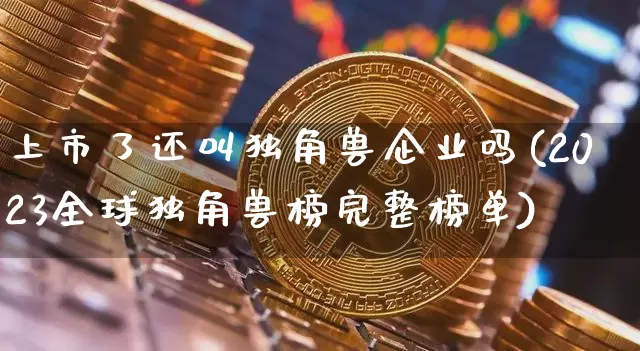 上市了还叫独角兽企业吗(2023全球独角兽榜完整榜单)_https://www.cangshenghg.com_创业板_第1张