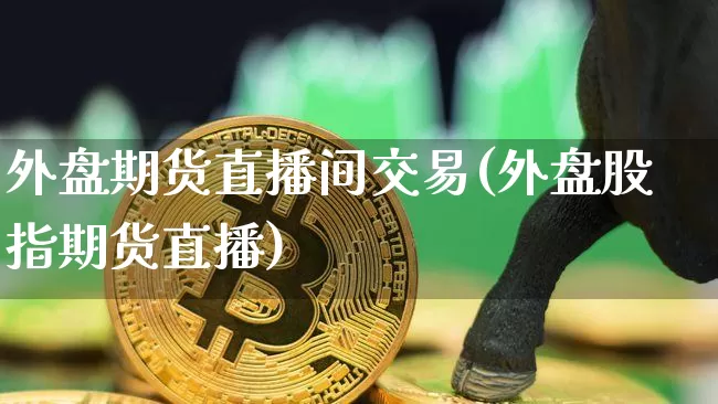 外盘期货直播间交易(外盘股指期货直播)_https://www.cangshenghg.com_创业板_第1张