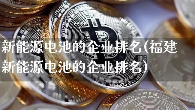 新能源电池的企业排名(福建新能源电池的企业排名)_https://www.cangshenghg.com_财经新闻_第1张