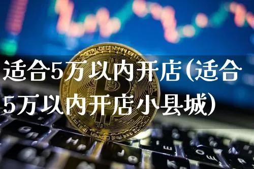 适合5万以内开店(适合5万以内开店小县城)_https://www.cangshenghg.com_北交所_第1张