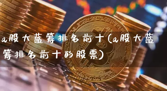 a股大蓝筹排名前十(a股大蓝筹排名前十的股票)_https://www.cangshenghg.com_创业板_第1张