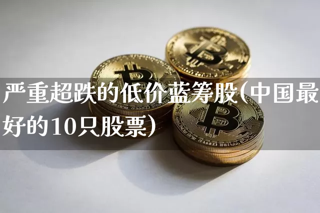 严重超跌的低价蓝筹股(中国最好的10只股票)_https://www.cangshenghg.com_科创板_第1张