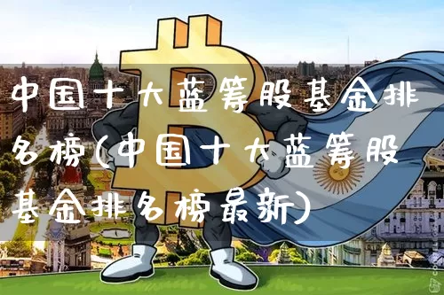 中国十大蓝筹股基金排名榜(中国十大蓝筹股基金排名榜最新)_https://www.cangshenghg.com_科创板_第1张