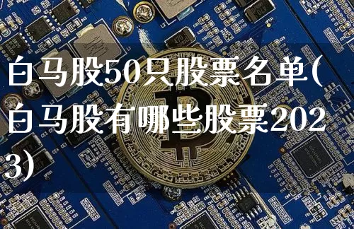 白马股50只股票名单(白马股有哪些股票2023)_https://www.cangshenghg.com_A股_第1张