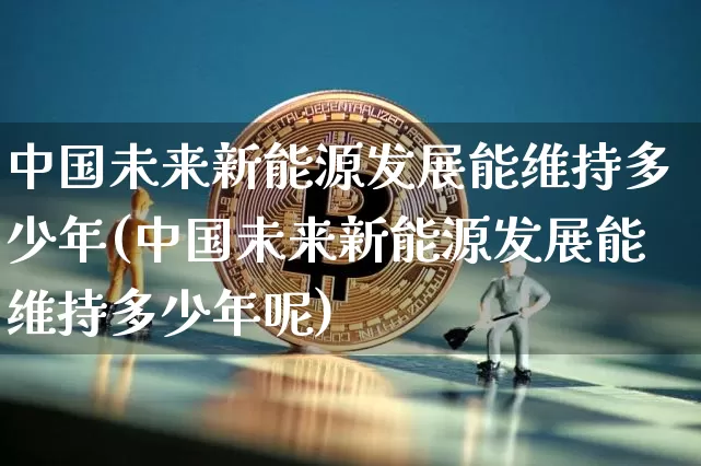 中国未来新能源发展能维持多少年(中国未来新能源发展能维持多少年呢)_https://www.cangshenghg.com_科创板_第1张