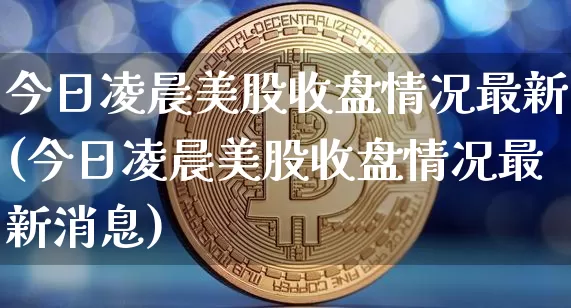 今日凌晨美股收盘情况最新(今日凌晨美股收盘情况最新消息)_https://www.cangshenghg.com_北交所_第1张