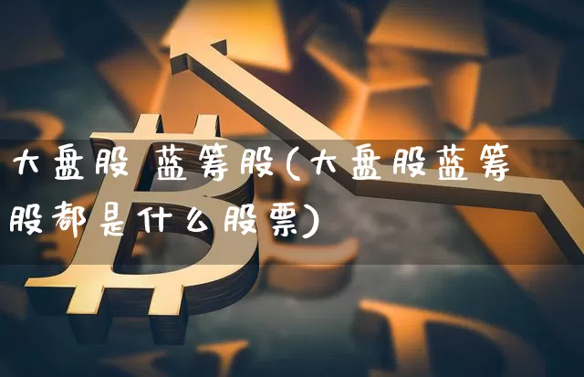 大盘股 蓝筹股(大盘股蓝筹股都是什么股票)_https://www.cangshenghg.com_A股_第1张
