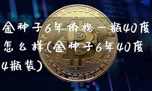 金种子6年价格一瓶40度怎么样(金种子6年40度4瓶装)_https://www.cangshenghg.com_创业板_第1张