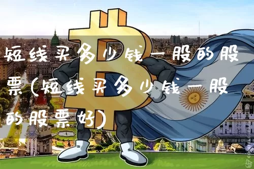 短线买多少钱一股的股票(短线买多少钱一股的股票好)_https://www.cangshenghg.com_财经新闻_第1张