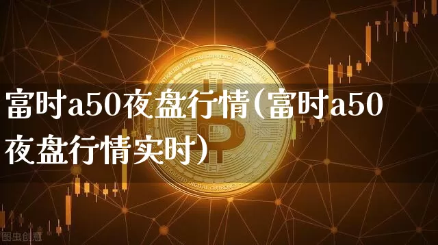 富时a50夜盘行情(富时a50夜盘行情实时)_https://www.cangshenghg.com_创业板_第1张