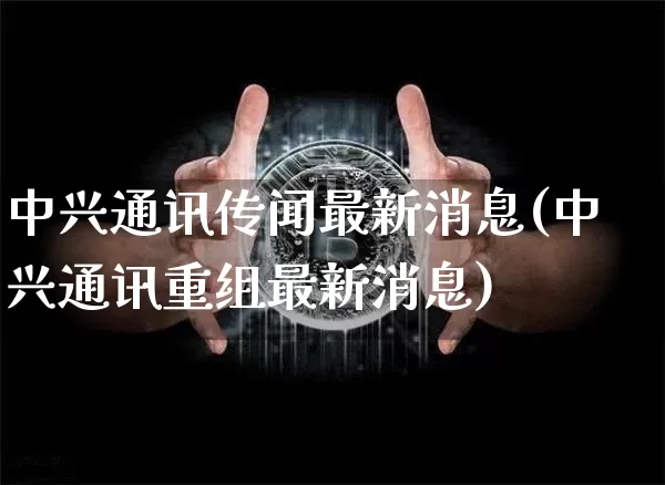 中兴通讯传闻最新消息(中兴通讯重组最新消息)_https://www.cangshenghg.com_北交所_第1张