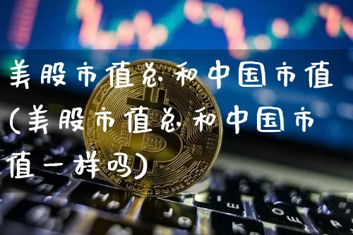美股市值总和中国市值(美股市值总和中国市值一样吗)_https://www.cangshenghg.com_科创板_第1张