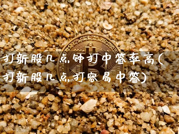 打新股几点钟打中签率高(打新股几点打容易中签)_https://www.cangshenghg.com_A股_第1张