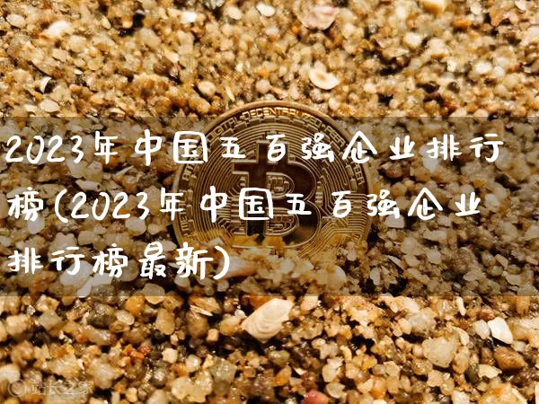 2023年中国五百强企业排行榜(2023年中国五百强企业排行榜最新)_https://www.cangshenghg.com_北交所_第1张