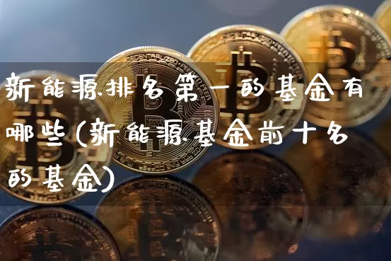 新能源排名第一的基金有哪些(新能源基金前十名的基金)_https://www.cangshenghg.com_北交所_第1张
