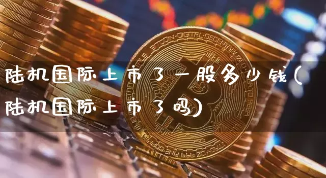 陆机国际上市了一股多少钱(陆机国际上市了吗)_https://www.cangshenghg.com_A股_第1张