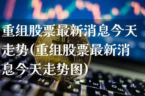 重组股票最新消息今天走势(重组股票最新消息今天走势图)_https://www.cangshenghg.com_北交所_第1张