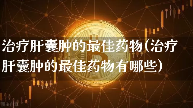 治疗肝囊肿的最佳药物(治疗肝囊肿的最佳药物有哪些)_https://www.cangshenghg.com_A股_第1张