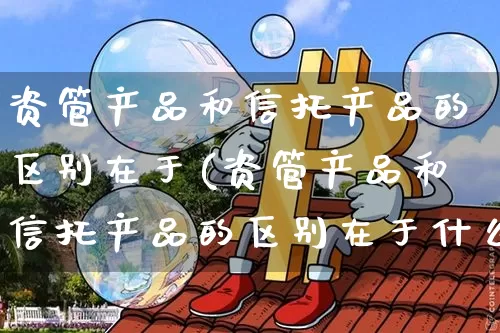 资管产品和信托产品的区别在于(资管产品和信托产品的区别在于什么)_https://www.cangshenghg.com_北交所_第1张