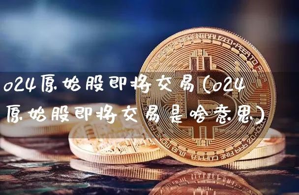 o24原始股即将交易(o24原始股即将交易是啥意思)_https://www.cangshenghg.com_财经新闻_第1张