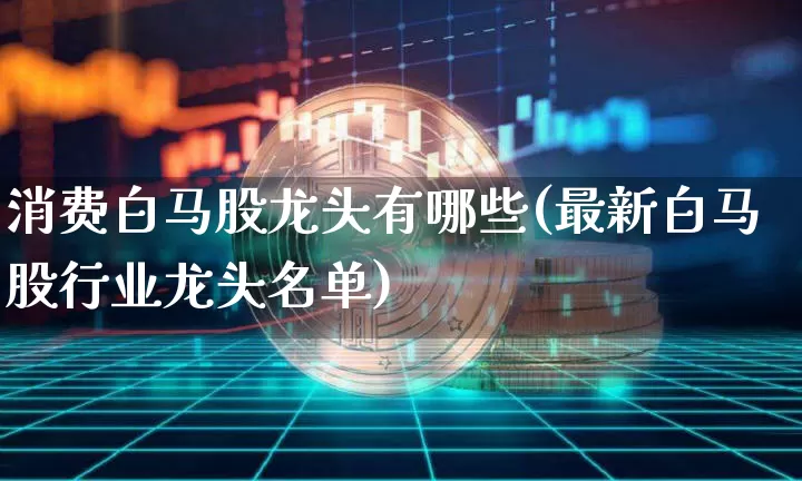 消费白马股龙头有哪些(最新白马股行业龙头名单)_https://www.cangshenghg.com_创业板_第1张