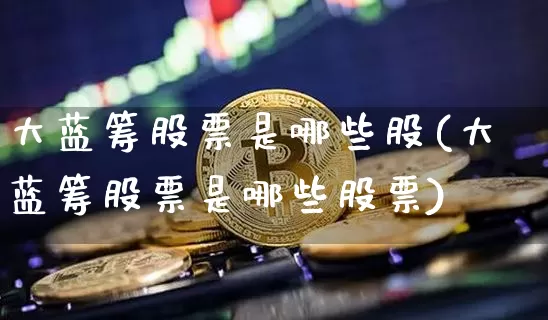大蓝筹股票是哪些股(大蓝筹股票是哪些股票)_https://www.cangshenghg.com_科创板_第1张