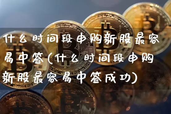什么时间段申购新股最容易中签(什么时间段申购新股最容易中签成功)_https://www.cangshenghg.com_北交所_第1张