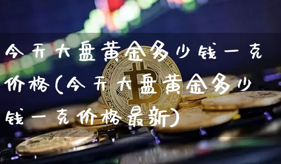 今天大盘黄金多少钱一克价格(今天大盘黄金多少钱一克价格最新)_https://www.cangshenghg.com_科创板_第1张