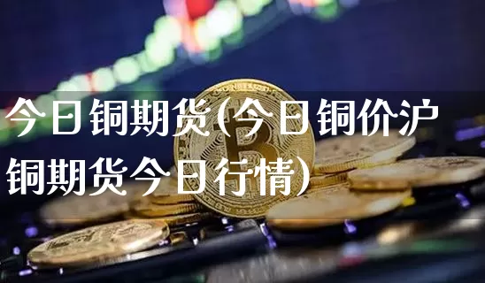 今日铜期货(今日铜价沪铜期货今日行情)_https://www.cangshenghg.com_创业板_第1张