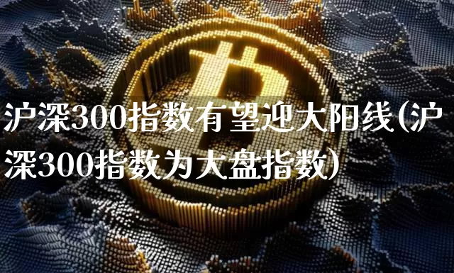 沪深300指数有望迎大阳线(沪深300指数为大盘指数)_https://www.cangshenghg.com_A股_第1张
