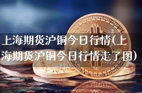 上海期货沪铜今日行情(上海期货沪铜今日行情走了图)_https://www.cangshenghg.com_创业板_第1张