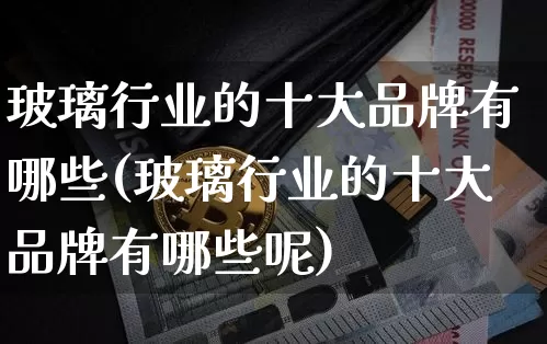玻璃行业的十大品牌有哪些(玻璃行业的十大品牌有哪些呢)_https://www.cangshenghg.com_科创板_第1张