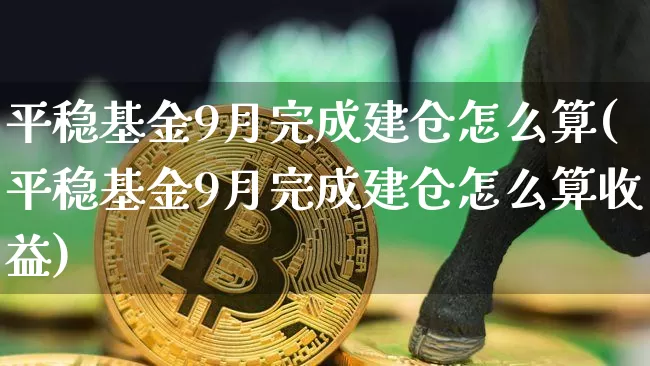 平稳基金9月完成建仓怎么算(平稳基金9月完成建仓怎么算收益)_https://www.cangshenghg.com_北交所_第1张