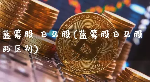 蓝筹股 白马股(蓝筹股白马股的区别)_https://www.cangshenghg.com_财经新闻_第1张