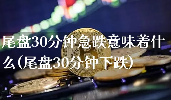 尾盘30分钟急跌意味着什么(尾盘30分钟下跌)_https://www.cangshenghg.com_财经新闻_第1张