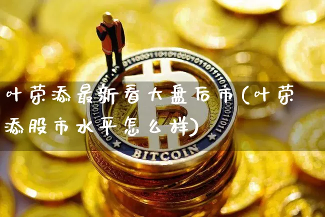叶荣添最新看大盘后市(叶荣添股市水平怎么样)_https://www.cangshenghg.com_科创板_第1张