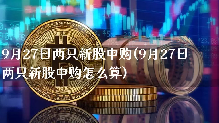 9月27日两只新股申购(9月27日两只新股申购怎么算)_https://www.cangshenghg.com_创业板_第1张