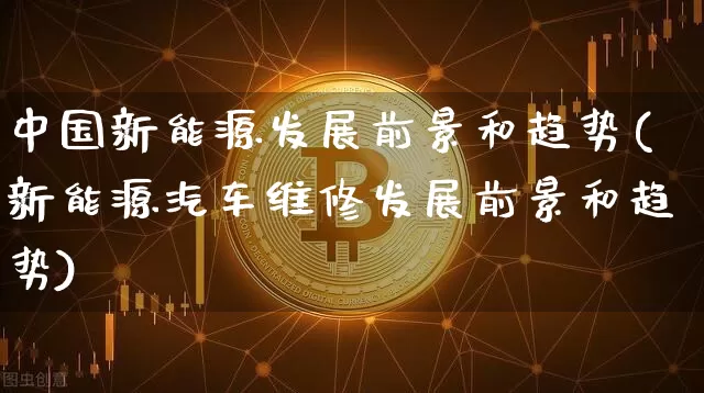 中国新能源发展前景和趋势(新能源汽车维修发展前景和趋势)_https://www.cangshenghg.com_北交所_第1张