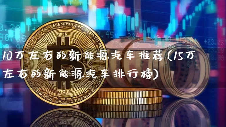 10万左右的新能源汽车推荐(15万左右的新能源汽车排行榜)_https://www.cangshenghg.com_财经新闻_第1张