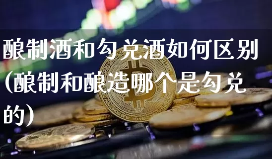 酿制酒和勾兑酒如何区别(酿制和酿造哪个是勾兑的)_https://www.cangshenghg.com_财经新闻_第1张