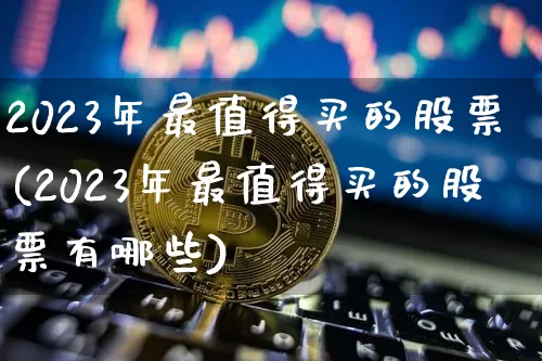 2023年最值得买的股票(2023年最值得买的股票有哪些)_https://www.cangshenghg.com_北交所_第1张