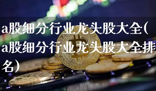 a股细分行业龙头股大全(a股细分行业龙头股大全排名)_https://www.cangshenghg.com_北交所_第1张