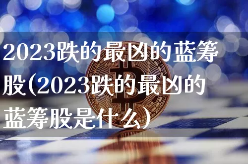 2023跌的最凶的蓝筹股(2023跌的最凶的蓝筹股是什么)_https://www.cangshenghg.com_北交所_第1张
