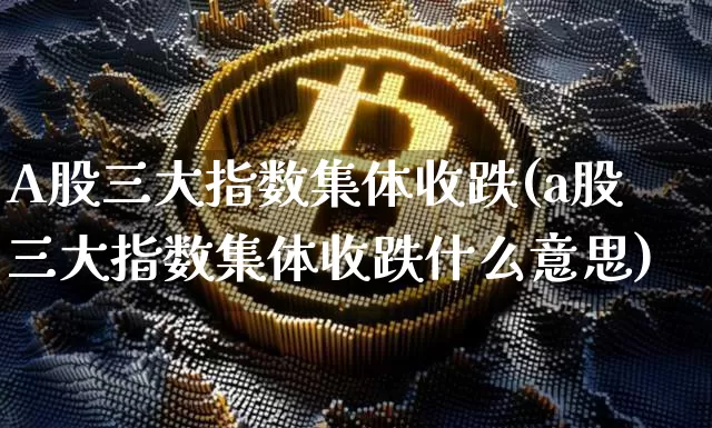 A股三大指数集体收跌(a股三大指数集体收跌什么意思)_https://www.cangshenghg.com_创业板_第1张