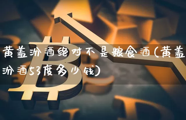 黄盖汾酒绝对不是粮食酒(黄盖汾酒53度多少钱)_https://www.cangshenghg.com_创业板_第1张