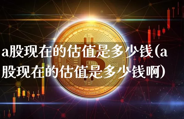a股现在的估值是多少钱(a股现在的估值是多少钱啊)_https://www.cangshenghg.com_创业板_第1张